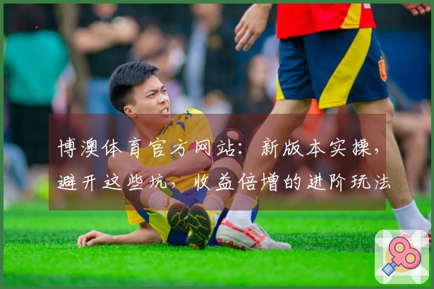 博澳体育官方网站：新版本实操，避开这些坑，收益倍增的进阶玩法心得