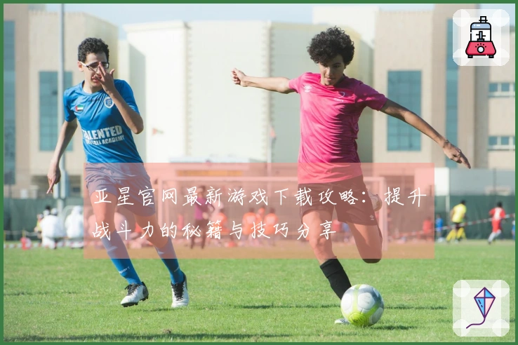 亚星官网最新游戏下载攻略：提升战斗力的秘籍与技巧分享
