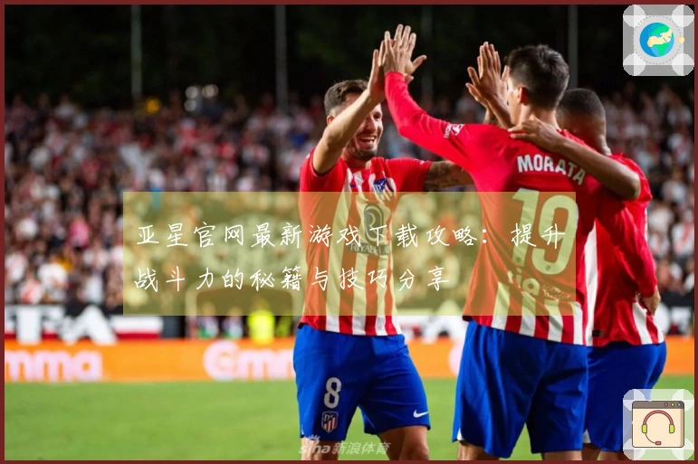亚星官网最新游戏下载攻略：提升战斗力的秘籍与技巧分享